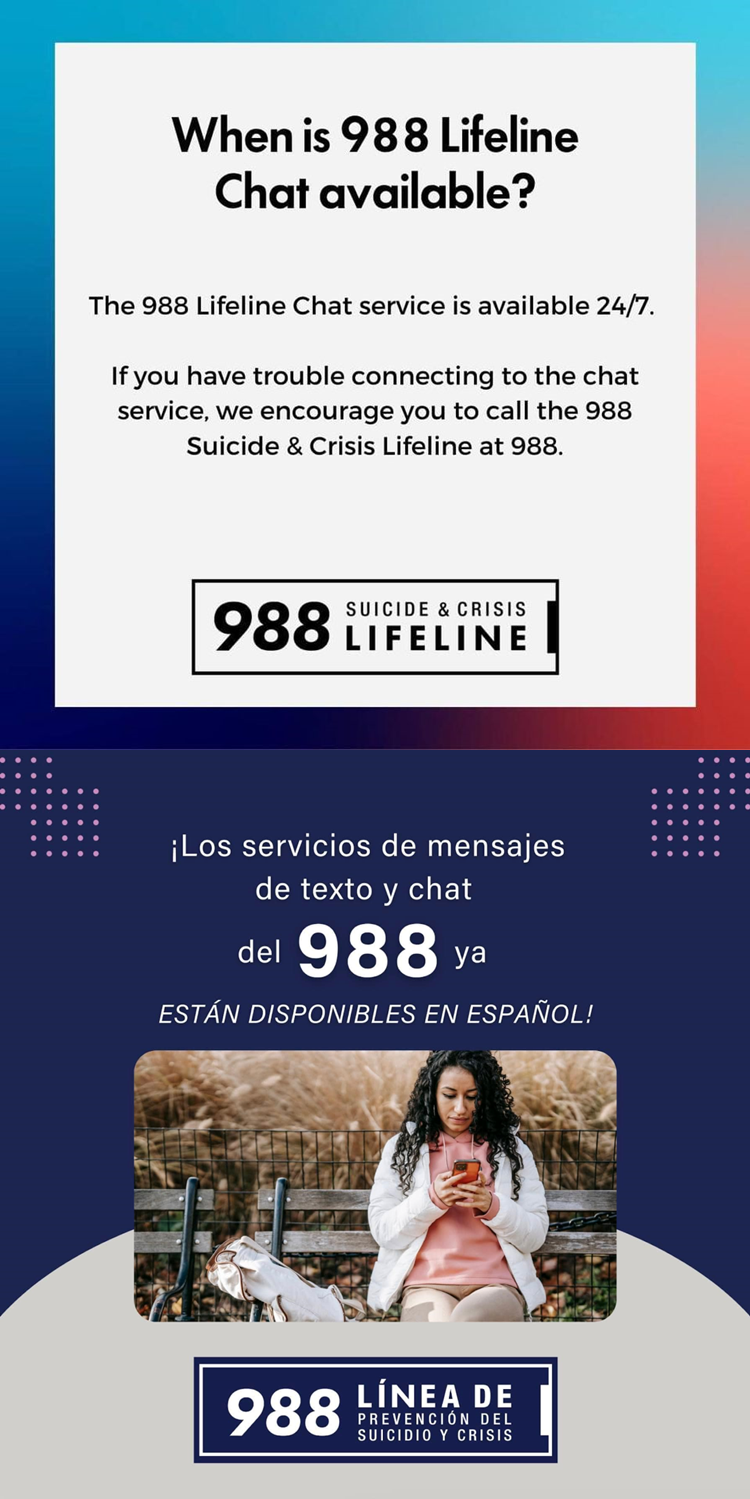 When is 988 Lifeline Chat Available?  The 988 Lifeline Chat services is available 24/7.  If you have trouble connecting to the chat service, we encourage you to call the 988 Suicide & Crisis Lifeline at 988.  ¡Los servicios de mensajes de texto y chat del 988 ya ESTÁN DISPONIBLES EN ESPAÑOL! 988 LÍNEA DE PREVENCION DEL SUICIDIO Y CRISIS. 