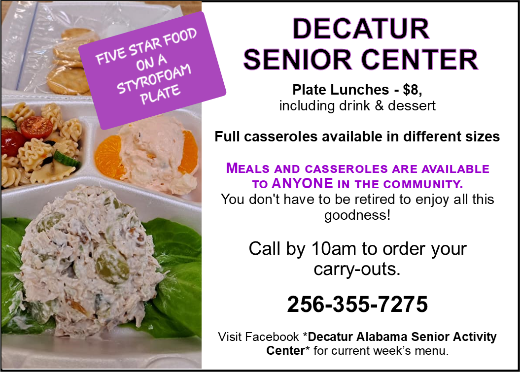 Five Star Food On A Styrofoam Plate: Decatur Senior Center Plate Lunches - $8, Including Drink And Dessert.  Full Casseroles Available In Different Sizes.  Meals And Casseroles Are Available To Anyone In The Community.  You Don’t Have To Be Retired To Enjoy All This Goodness!  Call By 10am To Order Your Carryouts.  256-355-7275. Visit Facebook “Decatur Alabama Senior Activity Center” For Current Week’s Menu. 