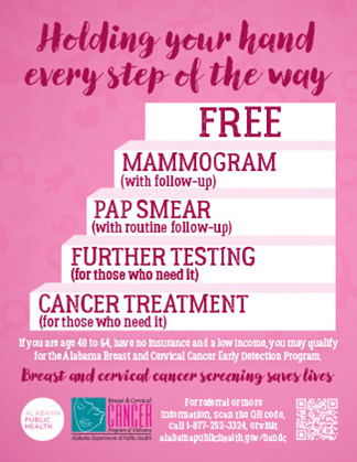 Holding your hand every step of the way.  Free Mammogram (with a follow-up), pap-smear (with routine follow-up), further testing (for those who need it); cancer treatment (for those who need it).  If you are age 40 to 64, have no insurance and a low income, you may qualify for the Alabama Breast and Cervical Cancer Early Detection Program.  Breast and cervical cancer screening saves lives.  Alabama Public Health. For referral or more information, scan the QR code, call 1-877-252-3324, or visit alabamapublichealth.gov/bandc