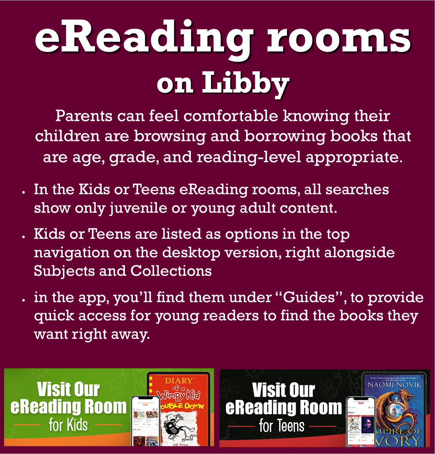 eReading rooms on Libby: Parents can feel comfortable knowing their children are browsing and borrowing books that are age, grade, and reading-level appropriate.  In the Kids or Teens eReading rooms, all searches show only juvenile or young adult content.  Kids or Teens are listed as options in the top navigation on the desktop version, right alongside Subjects and Collections.  In the app, you’ll find them under “Guides” to provide quick access for young readers to find they books they want right away.  Visit Our eReading Room for kids featuring tablet and smartphone screens showing “Diary of a Wimpy Kid” book cover.  Visit our eReading Room for Teens featuring tablet and smartphone screens showing “Empire of Ivory” book cover.