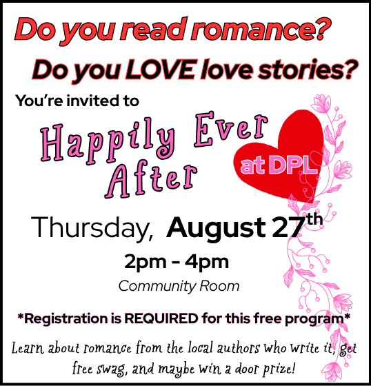 HEA at DPL for front page 2 Image of flyer which reads: Do you read romance? Do you love love stories? You're invited to Happily Ever After at DPL, Thursday, August 27th 2pm-4pm Community Room *Registration is REQUIRED for this free program* Learn about romance from the local authors who write it, get free swag, and maybe win a door prize!